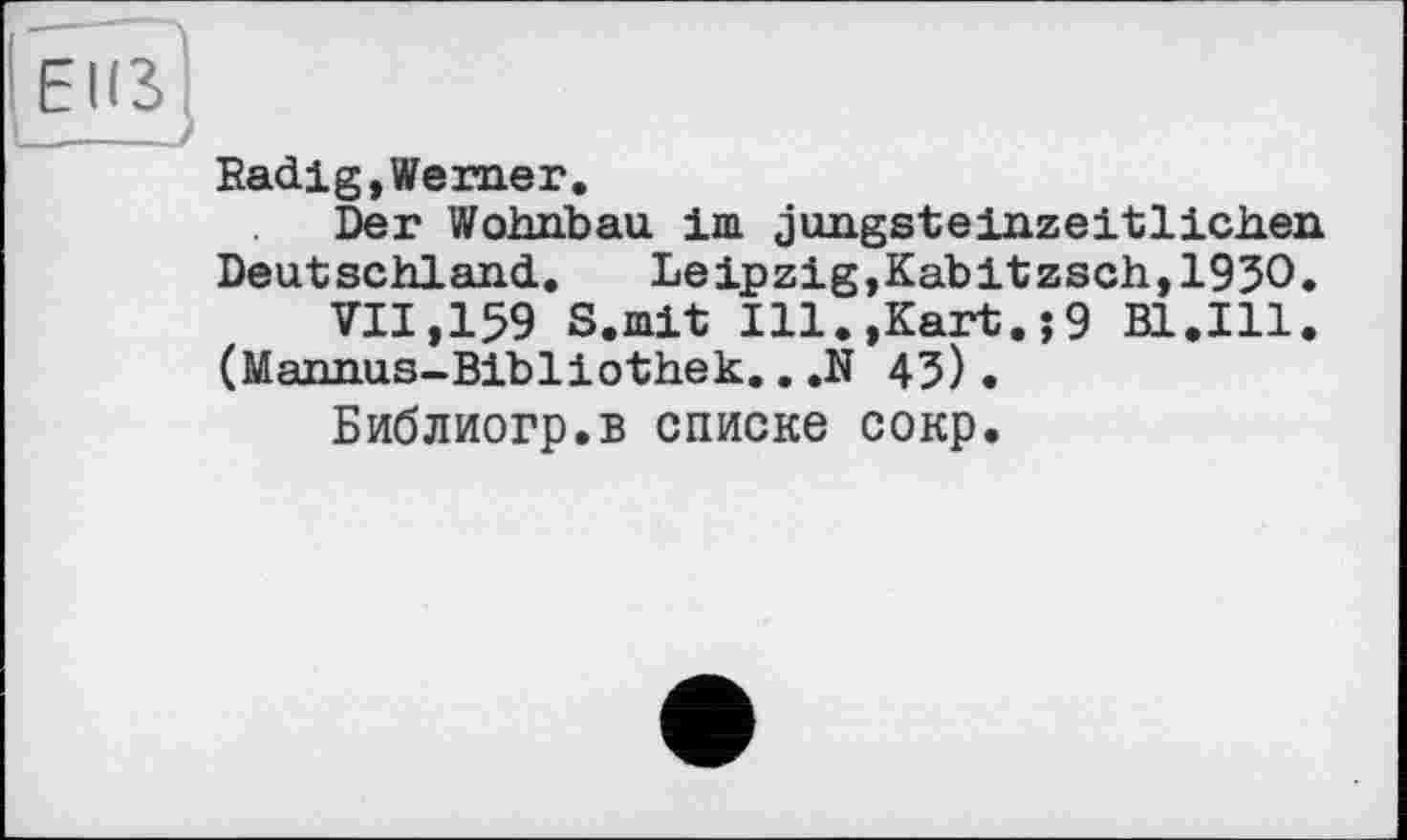 ﻿Radig,Werner.
Der Wohnbau im jungsteinzeitlichen Deutschland. Leipzig,Kabitzsch,193O.
VII,159 S.mit Ill.,Kart.;9 Bl.Ill. (Mannus-Bibliothek.. ,N 45).
Библиогр.в списке сокр.